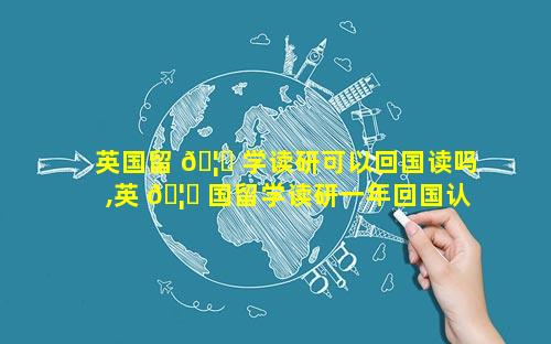 英国留 🦆 学读研可以回国读吗,英 🦅 国留学读研一年回国认可度